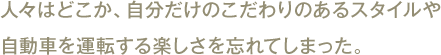 人々はどこか、自分だけのこだわりのあるスタイルや
自動車を運転する楽しさを忘れてしまった。