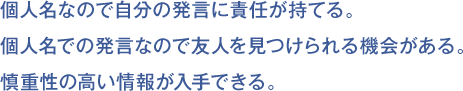 個人名なので自分の発言に責任が持てる。
個人名での発言なので友人を見つけられる機会がある。
慎重性の高い情報が入手できる。