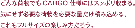 どんな荷物でもCARGO仕様にはスッポリ収まる。
気にせず必要な荷物を必要な量だけ積み込める。
これもフルサイズの楽しみ方だろう。