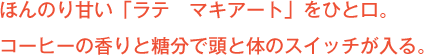 ほんのり甘い「ラテ　マキアート」をひと口。
コーヒーの香りと糖分で頭と体のスイッチが入る。
