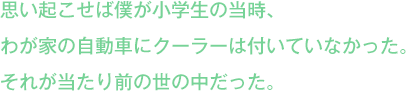 思い起こせば僕が小学生の当時、
わが家の自動車にクーラーは付いていなかった。
それが当たり前の世の中だった。