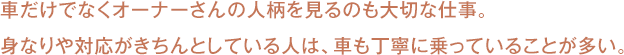 車だけでなくオーナーさんの人柄を見るのも大切な仕事。
身なりや対応がきちんとしている人は、車も丁寧に乗っていることが多い。