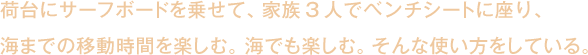 荷台にサーフボードを乗せて、家族3人でベンチシートに座り、
海までの移動時間を楽しむ。海でも楽しむ。そんな使い方をしている。。